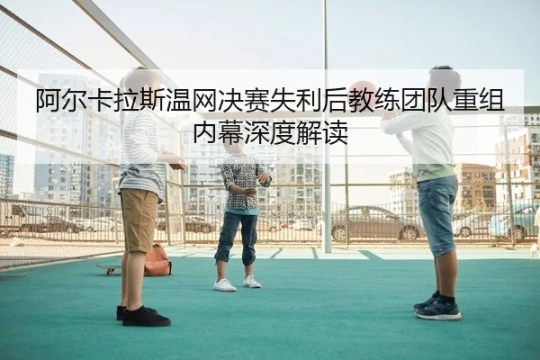 阿尔卡拉斯温网决赛失利后教练团队重组内幕深度解读